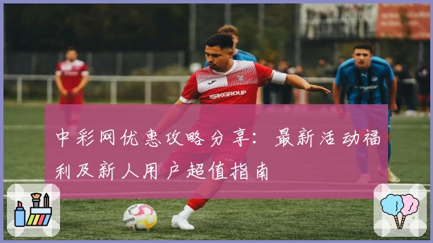 中彩网优惠攻略分享：最新活动福利及新人用户超值指南