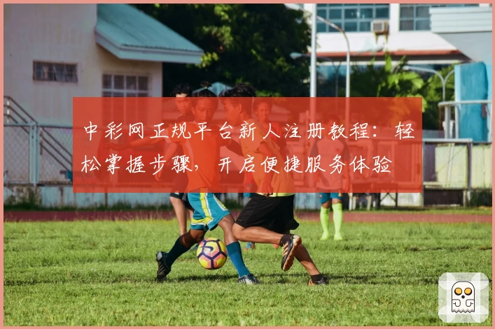 中彩网正规平台新人注册教程：轻松掌握步骤，开启便捷服务体验