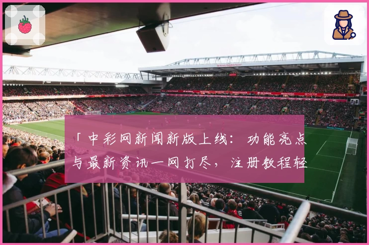 「中彩网新闻新版上线：功能亮点与最新资讯一网打尽，注册教程轻松掌握」