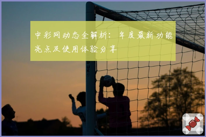 中彩网动态全解析：年度最新功能亮点及使用体验分享