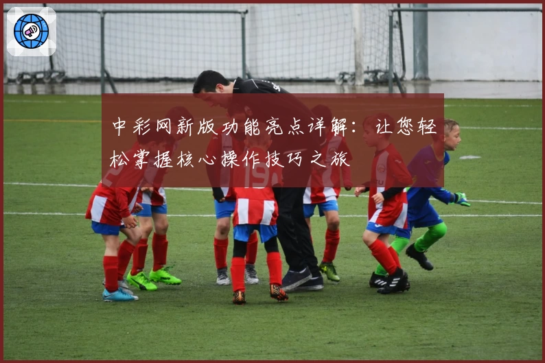 中彩网新版功能亮点详解：让您轻松掌握核心操作技巧之旅