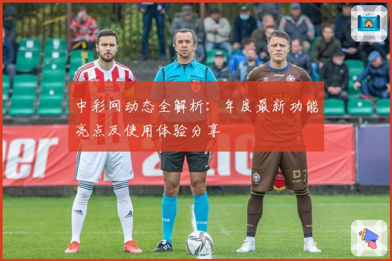 中彩网动态全解析：年度最新功能亮点及使用体验分享