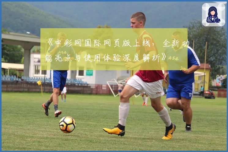 《中彩网国际网页版上线，全新功能亮点与使用体验深度解析》