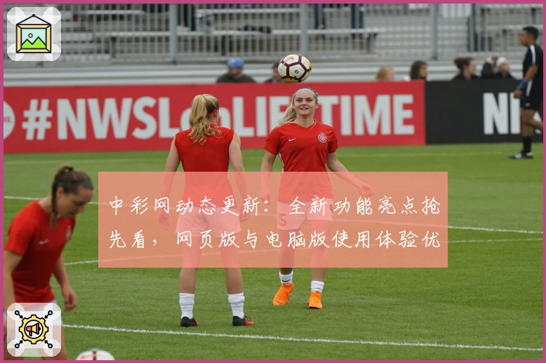 中彩网动态更新:全新功能亮点抢先看,网页版与电脑版使用体验优缺点解析