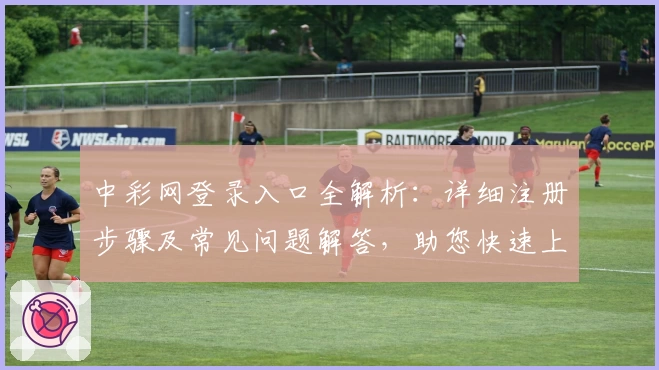 中彩网登录入口全解析:详细注册步骤及常见问题解答,助您快速上手体验