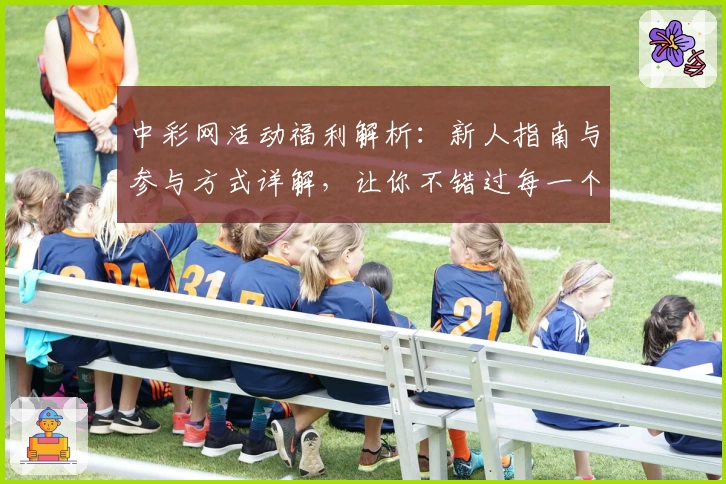 中彩网活动福利解析：新人指南与参与方式详解，让你不错过每一个精彩瞬间