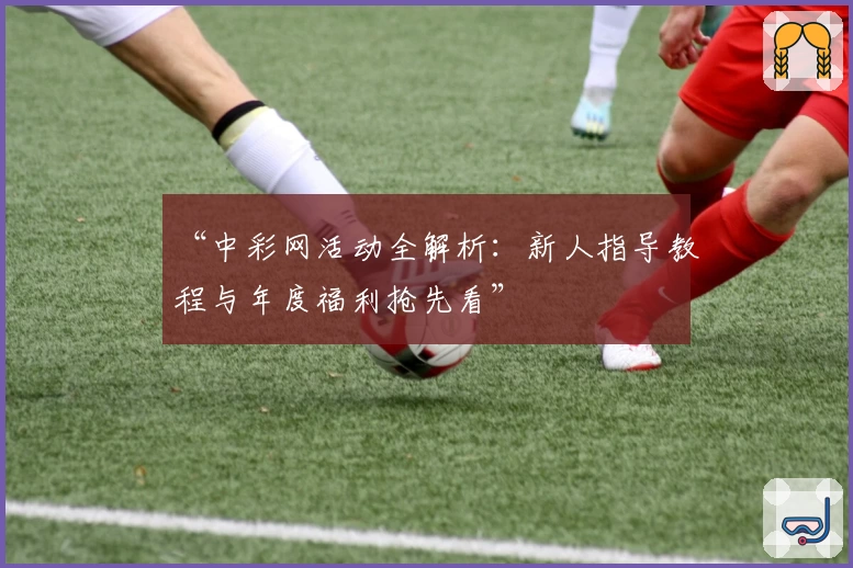“中彩网活动全解析：新人指导教程与年度福利抢先看”
