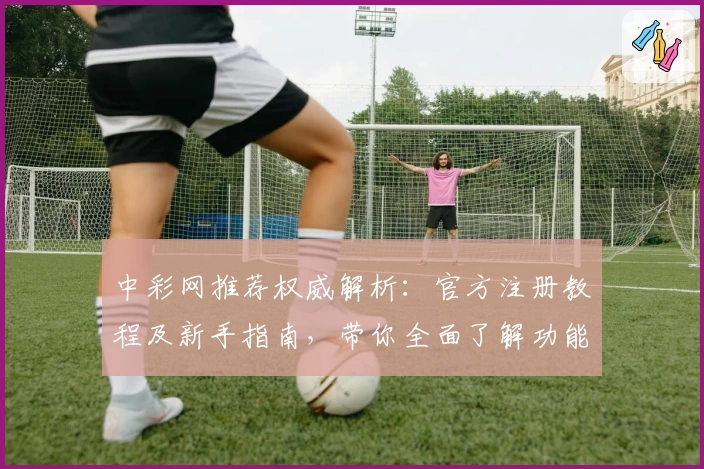 中彩网推荐权威解析：官方注册教程及新手指南，带你全面了解功能亮点与使用体验