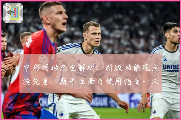 中彩网动态全解析：新版功能亮点抢先看，新手注册与使用指南一文读懂