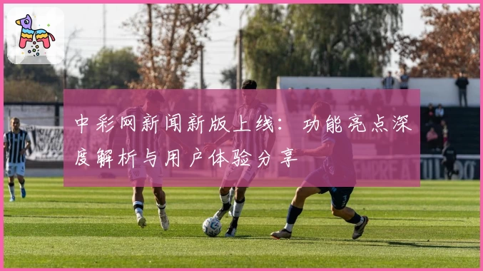 中彩网新闻新版上线：功能亮点深度解析与用户体验分享
