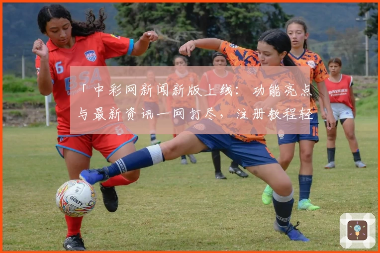 「中彩网新闻新版上线：功能亮点与最新资讯一网打尽，注册教程轻松掌握」