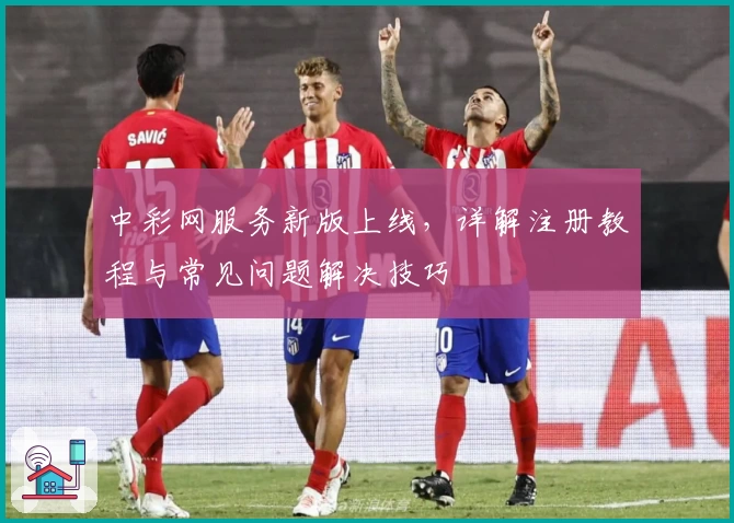 中彩网服务新版上线，详解注册教程与常见问题解决技巧