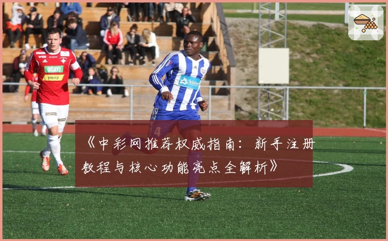 《中彩网推荐权威指南：新手注册教程与核心功能亮点全解析》
