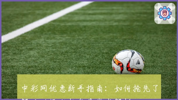 中彩网优惠新手指南：如何抢先了解活动福利与年度亮点解析