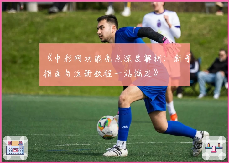 《中彩网功能亮点深度解析：新手指南与注册教程一站搞定》