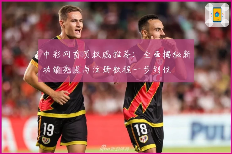 中彩网首页权威推荐：全面揭秘新功能亮点与注册教程一步到位