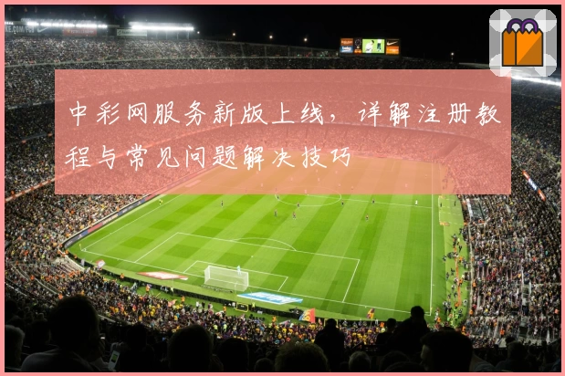 中彩网服务新版上线，详解注册教程与常见问题解决技巧