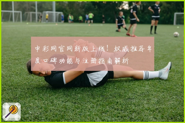 中彩网官网新版上线！权威推荐年度口碑功能与注册指南解析