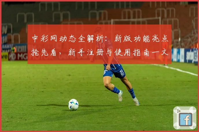 中彩网动态全解析：新版功能亮点抢先看，新手注册与使用指南一文读懂