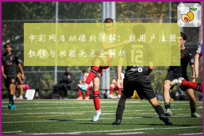 中彩网活动福利详解：新用户注册教程与功能亮点全解析