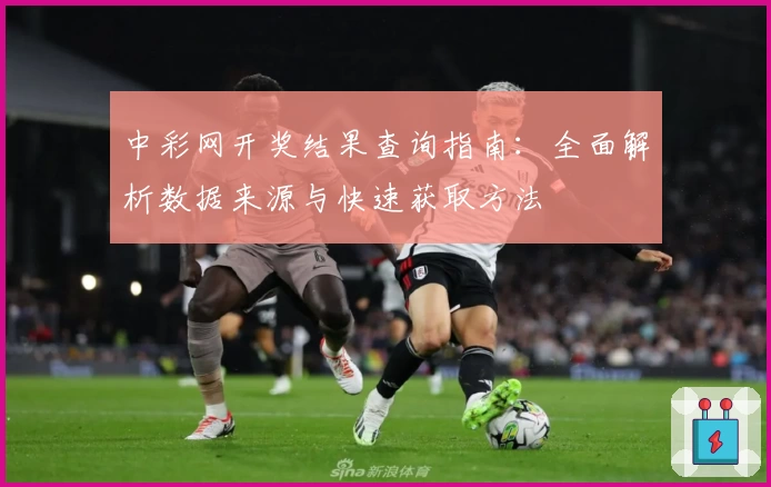 中彩网开奖结果查询指南:全面解析数据来源与快速获取方法