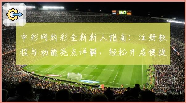 中彩网购彩全新新人指南：注册教程与功能亮点详解，轻松开启便捷体验