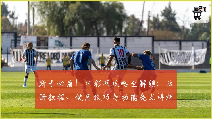 新手必看!中彩网攻略全解锁:注册教程、使用技巧与功能亮点详析