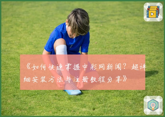 《如何快速掌握中彩网新闻?超详细安装方法与注册教程分享》