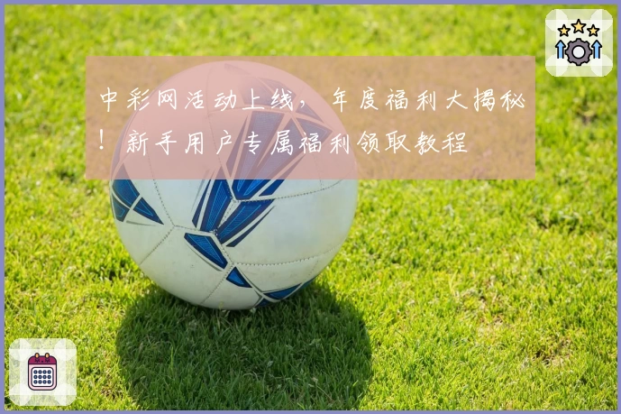 中彩网活动上线，年度福利大揭秘！新手用户专属福利领取教程