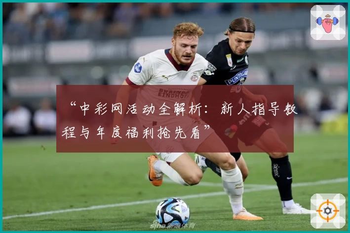 “中彩网活动全解析：新人指导教程与年度福利抢先看”